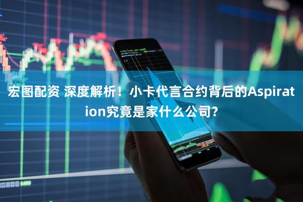 宏图配资 深度解析！小卡代言合约背后的Aspiration究竟是家什么公司？