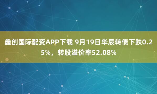 鑫创国际配资APP下载 9月19日华辰转债下跌0.25%，转股溢价率52.08%