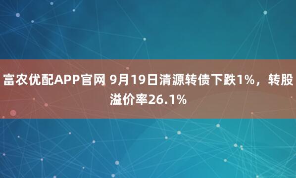 富农优配APP官网 9月19日清源转债下跌1%，转股溢价率26.1%