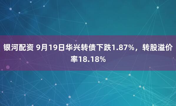 银河配资 9月19日华兴转债下跌1.87%，转股溢价率18.18%