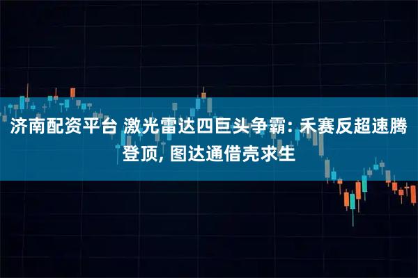 济南配资平台 激光雷达四巨头争霸: 禾赛反超速腾登顶, 图达通借壳求生