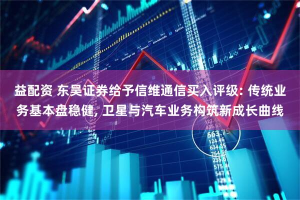 益配资 东吴证券给予信维通信买入评级: 传统业务基本盘稳健, 卫星与汽车业务构筑新成长曲线