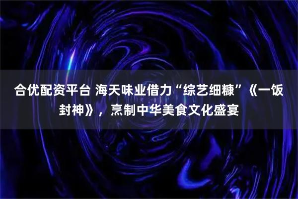 合优配资平台 海天味业借力“综艺细糠”《一饭封神》，烹制中华美食文化盛宴