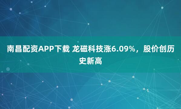 南昌配资APP下载 龙磁科技涨6.09%，股价创历史新高