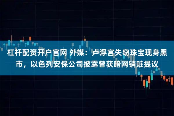 杠杆配资开户官网 外媒：卢浮宫失窃珠宝现身黑市，以色列安保公司披露曾获暗网销赃提议