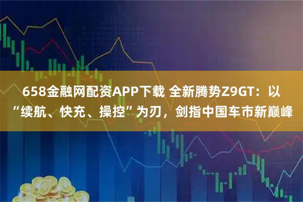 658金融网配资APP下载 全新腾势Z9GT：以“续航、快充、操控”为刃，剑指中国车市新巅峰