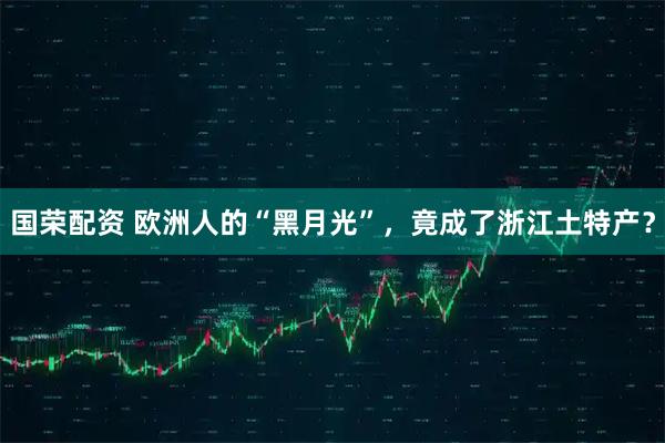 国荣配资 欧洲人的“黑月光”，竟成了浙江土特产？