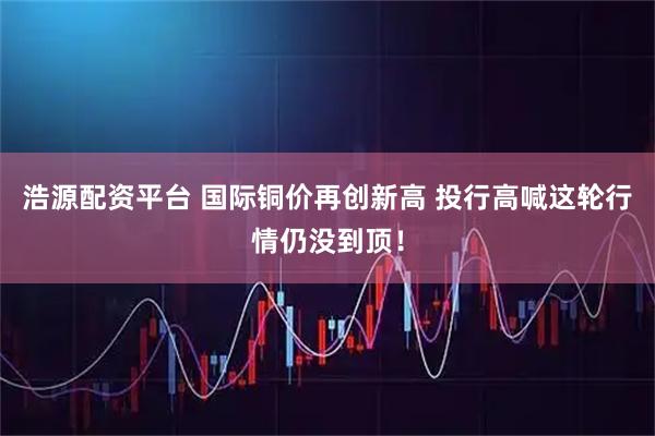 浩源配资平台 国际铜价再创新高 投行高喊这轮行情仍没到顶!