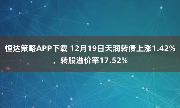 恒达策略APP下载 12月19日天润转债上涨1.42%,转股溢价率17.52%