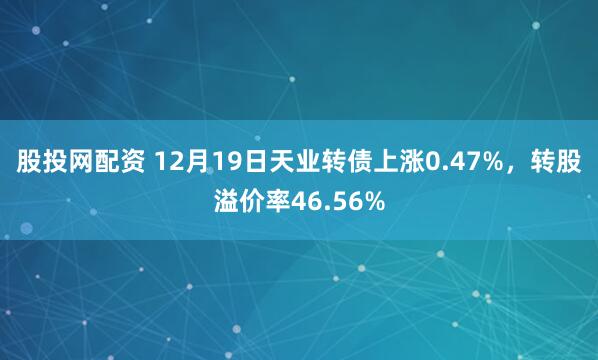股投网配资 12月19日天业转债上涨0.47%,转股溢价率46.56%