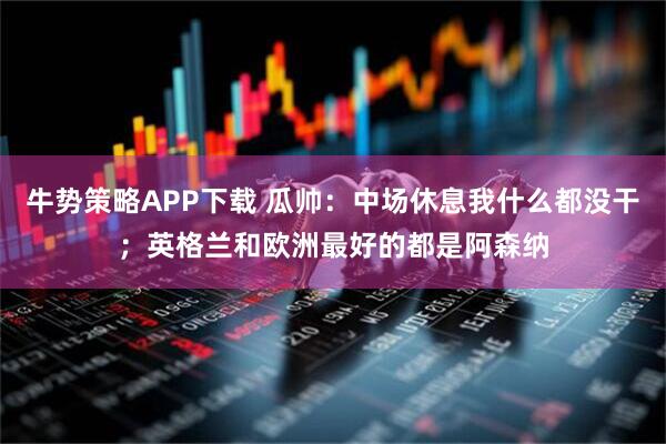 牛势策略APP下载 瓜帅：中场休息我什么都没干；英格兰和欧洲最好的都是阿森纳
