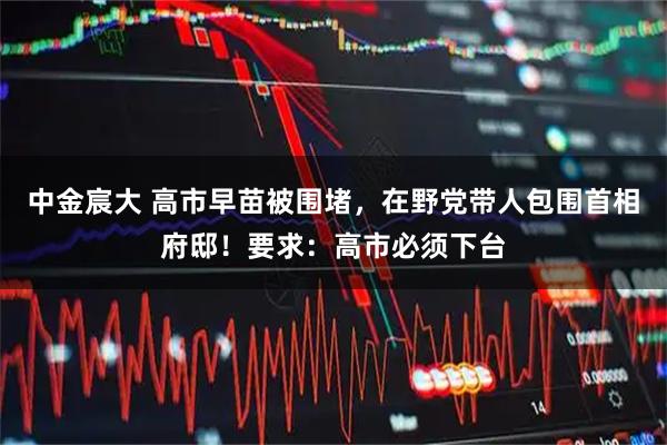 中金宸大 高市早苗被围堵，在野党带人包围首相府邸！要求：高市必须下台