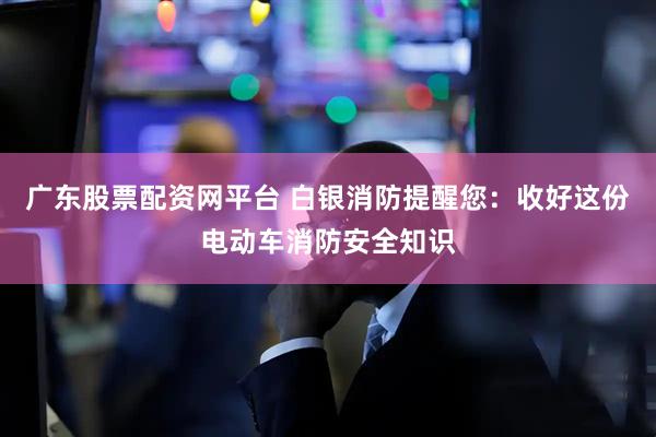 广东股票配资网平台 白银消防提醒您：收好这份电动车消防安全知识
