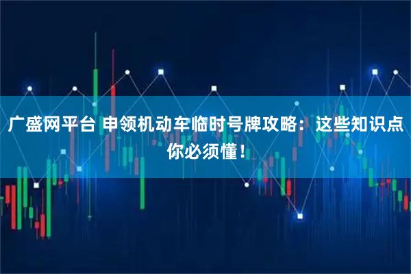 广盛网平台 申领机动车临时号牌攻略：这些知识点你必须懂！