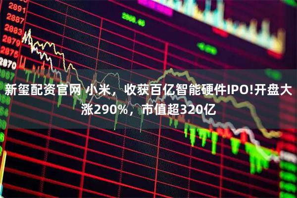 新玺配资官网 小米，收获百亿智能硬件IPO!开盘大涨290%，市值超320亿