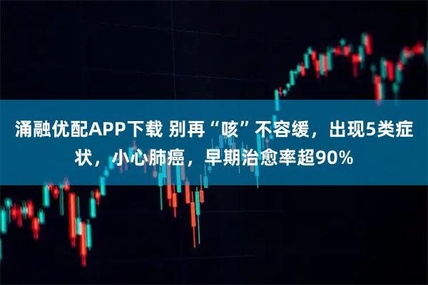 涌融优配APP下载 别再“咳”不容缓，出现5类症状，小心肺癌，早期治愈率超90%
