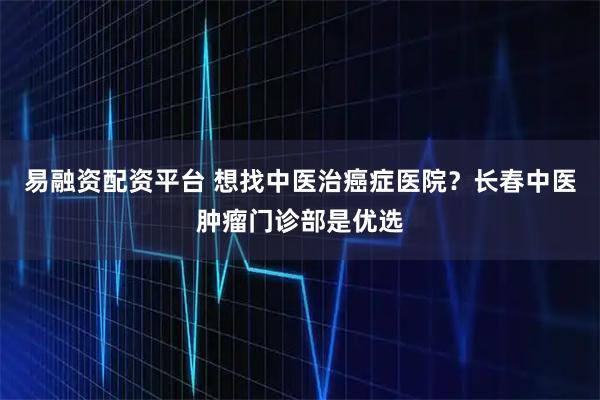易融资配资平台 想找中医治癌症医院？长春中医肿瘤门诊部是优选
