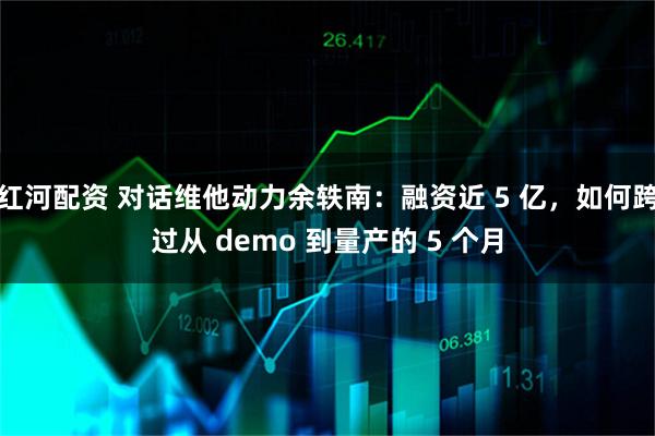 红河配资 对话维他动力余轶南：融资近 5 亿，如何跨过从 demo 到量产的 5 个月