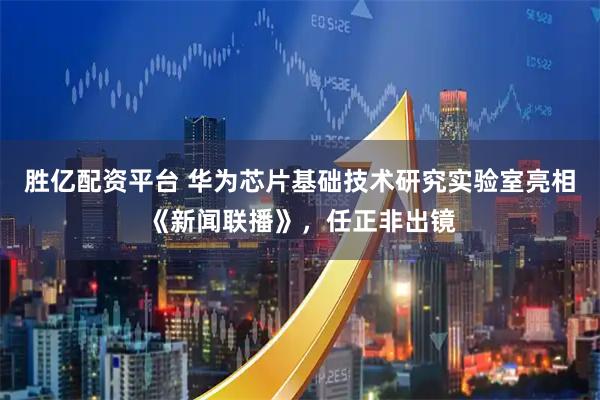 胜亿配资平台 华为芯片基础技术研究实验室亮相《新闻联播》，任正非出镜