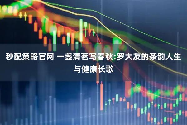 秒配策略官网 一盏清茗写春秋:罗大友的茶韵人生与健康长歌