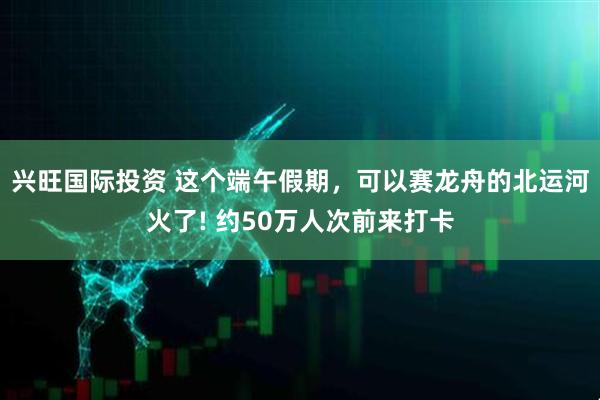 兴旺国际投资 这个端午假期，可以赛龙舟的北运河火了! 约50万人次前来打卡