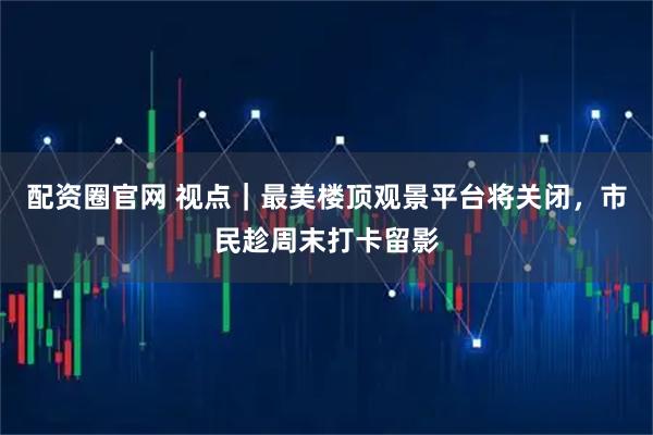 配资圈官网 视点｜最美楼顶观景平台将关闭，市民趁周末打卡留影