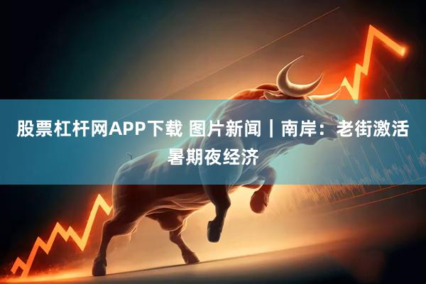 股票杠杆网APP下载 图片新闻｜南岸：老街激活暑期夜经济