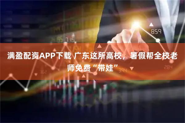 满盈配资APP下载 广东这所高校，暑假帮全校老师免费“带娃”