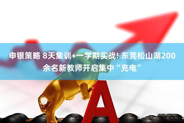 申银策略 8天集训+一学期实战! 东莞松山湖200余名新教师开启集中“充电”