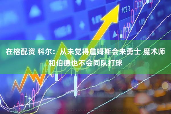 在榕配资 科尔：从未觉得詹姆斯会来勇士 魔术师和伯德也不会同队打球
