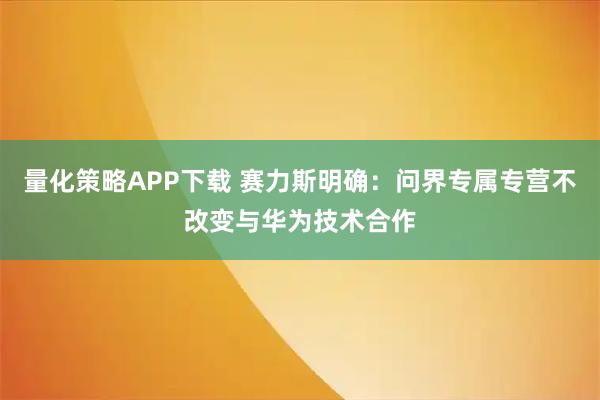 量化策略APP下载 赛力斯明确：问界专属专营不改变与华为技术合作
