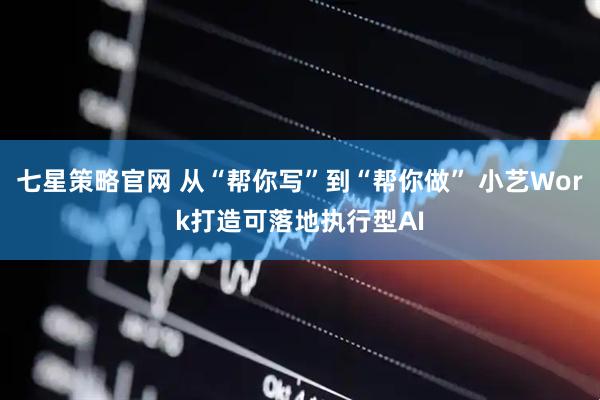 七星策略官网 从“帮你写”到“帮你做” 小艺Work打造可落地执行型AI