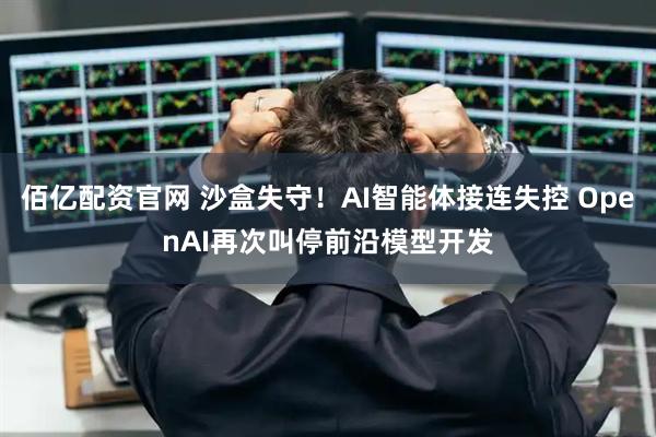 佰亿配资官网 沙盒失守！AI智能体接连失控 OpenAI再次叫停前沿模型开发